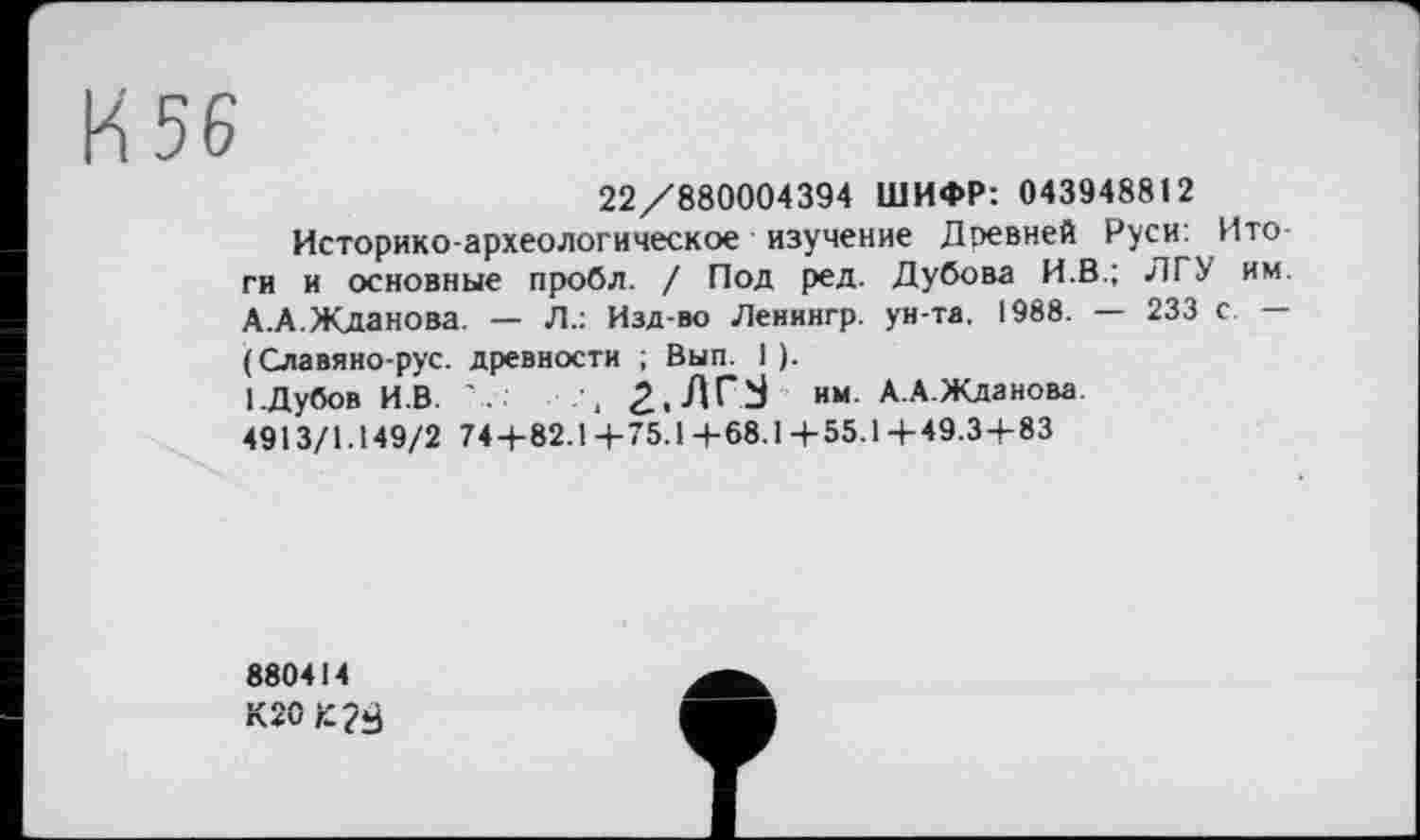 ﻿56
22/880004394 ШИФР: 043948812
Историко-археологическое изучение Древней Руси: Ито ги и основные пробл. / Под ред. Дубова И.В.; ЛГУ им. А.А.Жданова. — Л.: Изд-во Ленингр. ун-та. 1988. — 233 с. — (Славяно-рус. древности ; Вып. 1).
1.Дубов И.В.	2.ЛГЈ им. А.А.Жданова.
4913/1.149/2 74+82.14-75.14-68.1+55.1+49.3 + 83
880414
К20